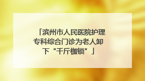 滨州市人民医院护理专科综合门诊为老人卸下“千斤枷锁”
