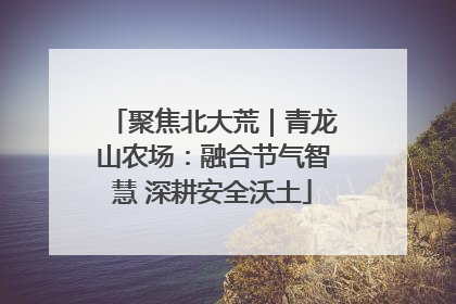 聚焦北大荒｜青龙山农场：融合节气智慧 深耕安全沃土
