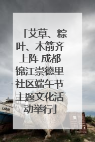 艾草、粽叶、木箭齐上阵 成都锦江崇德里社区端午节主题文化活动举行
