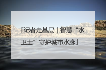 记者走基层｜智慧“水卫士”守护城市水脉