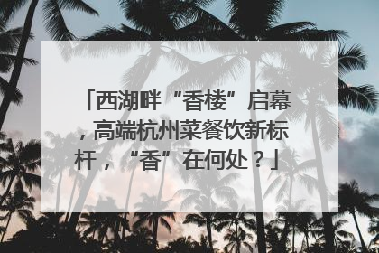 西湖畔“香楼”启幕，高端杭州菜餐饮新标杆，“香”在何处？