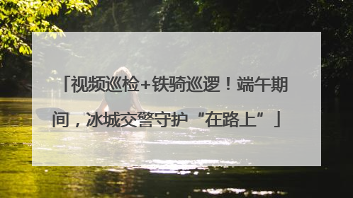 视频巡检+铁骑巡逻！端午期间，冰城交警守护“在路上”