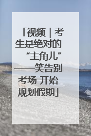 视频｜考生是绝对的“主角儿”——笑告别考场 开始规划假期