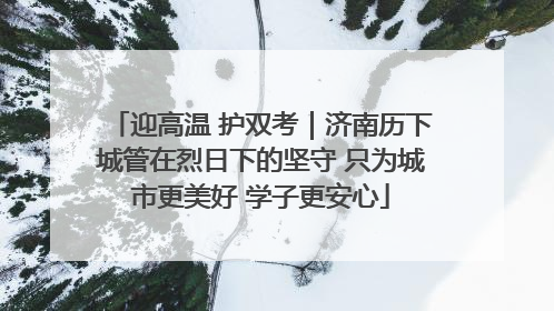 迎高温 护双考｜济南历下城管在烈日下的坚守 只为城市更美好 学子更安心