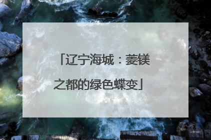 辽宁海城：菱镁之都的绿色蝶变