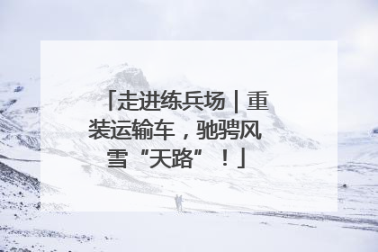 走进练兵场｜重装运输车，驰骋风雪“天路”！