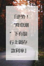 逆势！“降息潮”下有银行上调存款利率