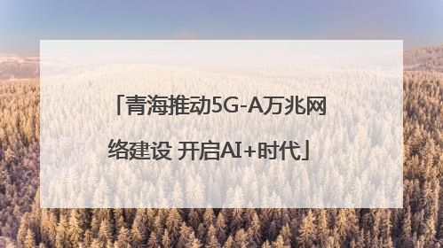青海推动5G-A万兆网络建设 开启AI+时代