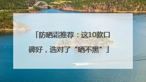防晒霜推荐：这10款口碑好，选对了“晒不黑”