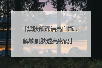黛肤颜深洁亮白瓶：解锁肌肤透亮密码