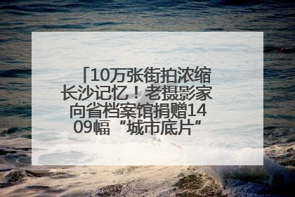 10万张街拍浓缩长沙记忆！老摄影家向省档案馆捐赠1409幅“城市底片”，有你的故事吗？