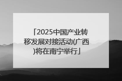 2025中国产业转移发展对接活动(广西)将在南宁举行