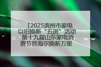 2025滨州市家电以旧换新“五进”活动 第十九届山东家电消费节暨海尔换新万里 行山东站全面启动