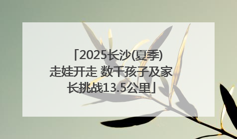 2025长沙(夏季)走娃开走 数千孩子及家长挑战13.5公里