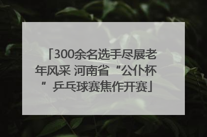 300余名选手尽展老年风采 河南省“公仆杯”乒乓球赛焦作开赛