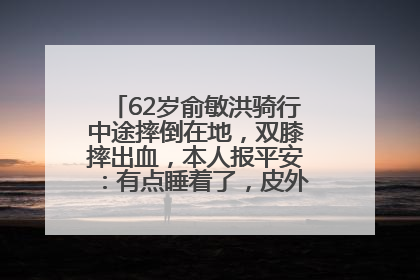 62岁俞敏洪骑行中途摔倒在地，双膝摔出血，本人报平安：有点睡着了，皮外伤，不用担心