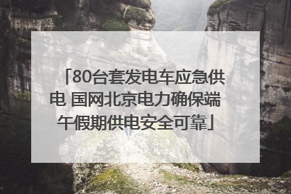 80台套发电车应急供电 国网北京电力确保端午假期供电安全可靠